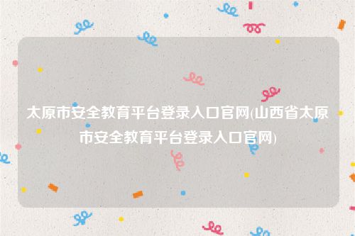 太原市安全教育平台登录入口官网(山西省太原市安全教育平台登录入口官网)