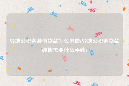 异地公积金装修贷款怎么申请(异地公积金贷款装修需要什么手续)