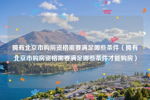 拥有北京市购房资格需要满足哪些条件(拥有北京市购房资格需要满足哪些条件才能购房)