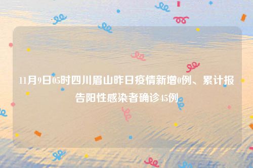 11月9日05时四川眉山昨日疫情新增0例、累计报告阳性感染者确诊45例