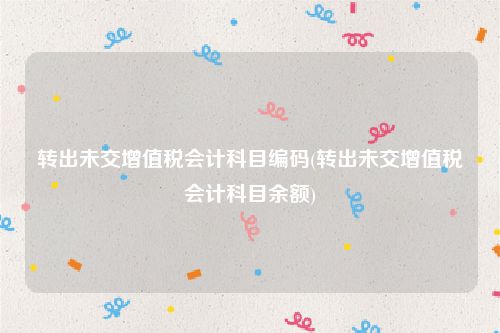 转出未交增值税会计科目编码(转出未交增值税会计科目余额)