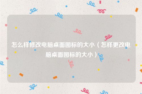 怎么样修改电脑桌面图标的大小(怎样更改电脑桌面图标的大小)