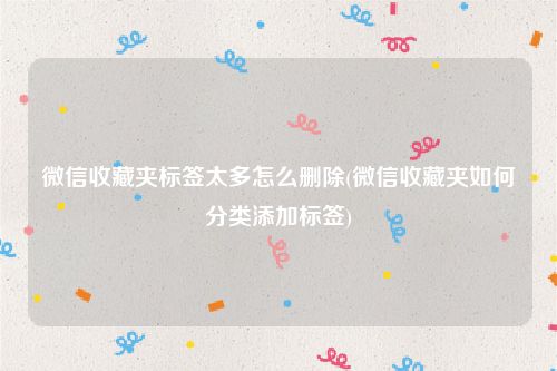 微信收藏夹标签太多怎么删除(微信收藏夹如何分类添加标签)