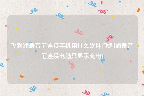 飞利浦录音笔连接手机用什么软件(飞利浦录音笔连接电脑只显示充电)