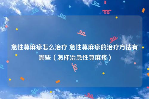 急性荨麻疹怎么治疗 急性荨麻疹的治疗方法有哪些（怎样治急性荨麻疹）