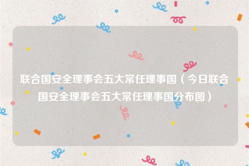 联合国安全理事会五大常任理事国（今日联合国安全理事会五大常任理事国分布图）