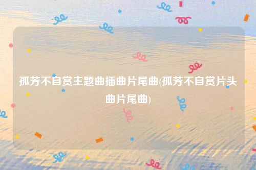 孤芳不自赏主题曲插曲片尾曲(孤芳不自赏片头曲片尾曲)