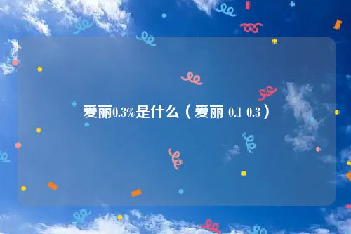 爱丽0.3%是什么（爱丽 0.1 0.3）