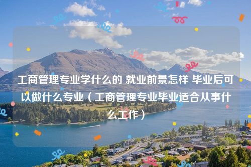 工商管理专业学什么的 就业前景怎样 毕业后可以做什么专业（工商管理专业毕业适合从事什么工作）