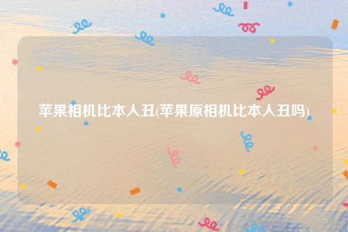 苹果相机比本人丑(苹果原相机比本人丑吗)