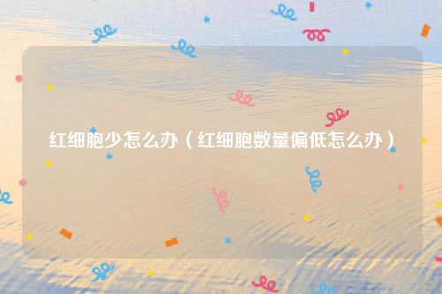 红细胞少怎么办（红细胞数量偏低怎么办）
