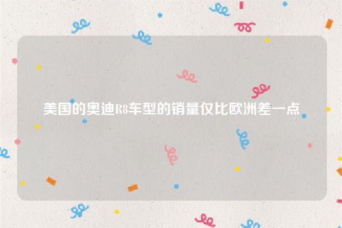美国的奥迪R8车型的销量仅比欧洲差一点