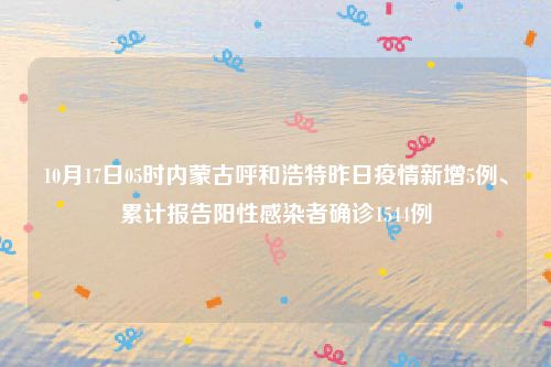 10月17日05时内蒙古呼和浩特昨日疫情新增5例、累计报告阳性感染者确诊1544例