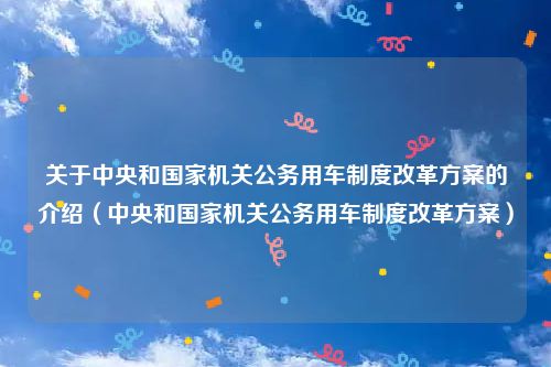 关于中央和国家机关公务用车制度改革方案的介绍（中央和国家机关公务用车制度改革方案）