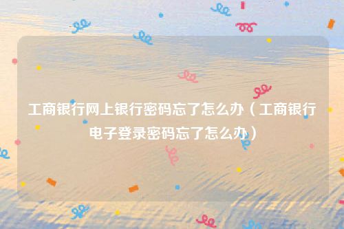 工商银行网上银行密码忘了怎么办(工商银行电子登录密码忘了怎么办)