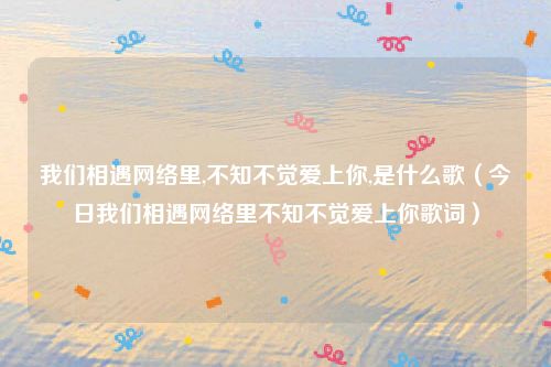 我们相遇网络里,不知不觉爱上你,是什么歌(今日我们相遇网络里不知不觉爱上你歌词)