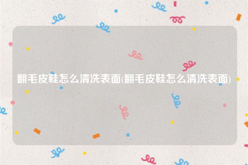 翻毛皮鞋怎么清洗表面(翻毛皮鞋怎么清洗表面)