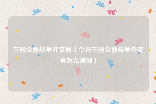 三国全面战争外交官(今日三国全面战争外交官怎么得到)