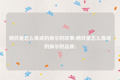 钢铁是怎么炼成的保尔的故事(钢铁是怎么炼成的保尔的品质)