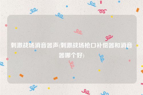 刺激战场消音器声(刺激战场枪口补偿器和消音器哪个好)