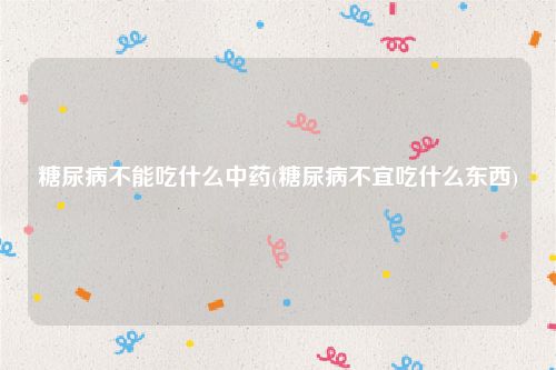 糖尿病不能吃什么中药(糖尿病不宜吃什么东西)