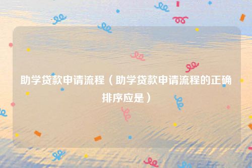 助学贷款申请流程（助学贷款申请流程的正确排序应是）