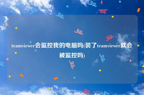 teamviewer会监控我的电脑吗(装了teamviewer就会被监控吗)