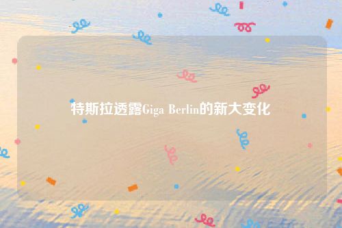 特斯拉透露Giga Berlin的新大变化