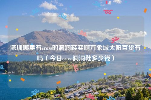 深圳哪里有cross的洞洞鞋买啊万象城太阳百货有吗(今日cross洞洞鞋多少钱)