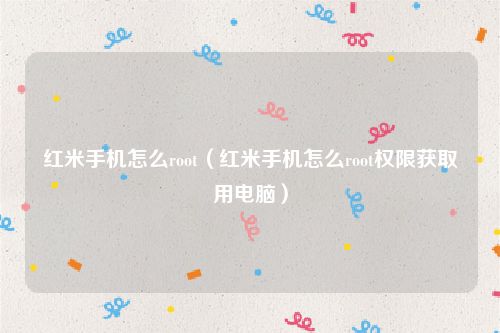 红米手机怎么root（红米手机怎么root权限获取用电脑）