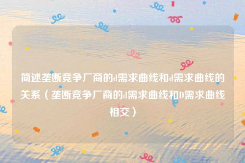 简述垄断竞争厂商的d需求曲线和d需求曲线的关系(垄断竞争厂商的d需求曲线和D需求曲线相交)