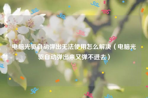 电脑光驱自动弹出无法使用怎么解决（电脑光驱自动弹出来又弹不进去）
