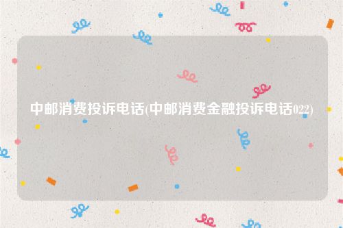 中邮消费投诉电话(中邮消费金融投诉电话022)
