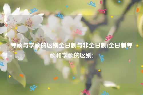 专硕与学硕的区别全日制与非全日制(全日制专硕和学硕的区别)