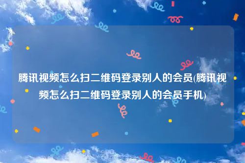 腾讯视频怎么扫二维码登录别人的会员(腾讯视频怎么扫二维码登录别人的会员手机)