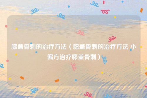 膝盖骨刺的治疗方法(膝盖骨刺的治疗方法 小偏方治疗膝盖骨刺)