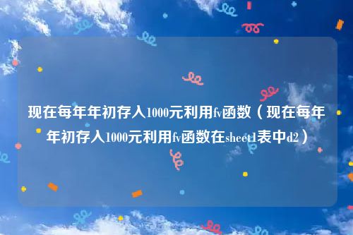 现在每年年初存入1000元利用fv函数（现在每年年初存入1000元利用fv函数在sheet1表中d2）