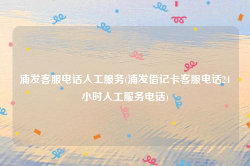 浦发客服电话人工服务(浦发借记卡客服电话24小时人工服务电话)