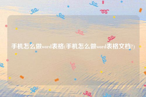 手机怎么做word表格(手机怎么做word表格文档?)