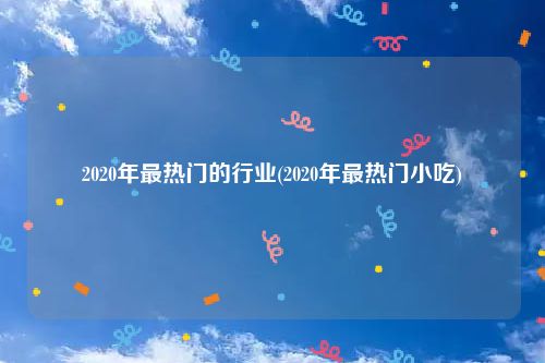 2020年最热门的行业(2020年最热门小吃)