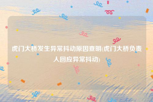 虎门大桥发生异常抖动原因查明(虎门大桥负责人回应异常抖动)