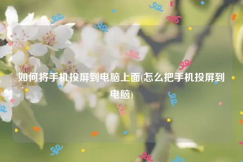 如何将手机投屏到电脑上面(怎么把手机投屏到电脑)