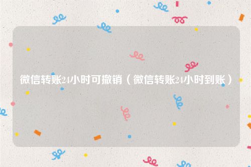 微信转账24小时可撤销(微信转账24小时到账)