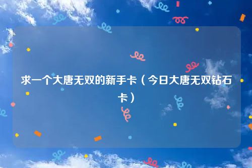 求一个大唐无双的新手卡（今日大唐无双钻石卡）