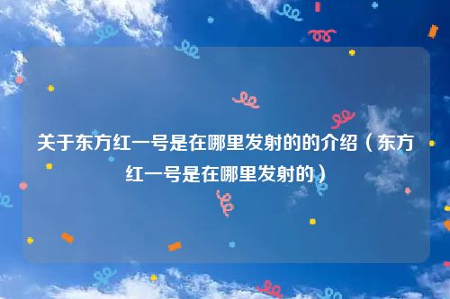 关于东方红一号是在哪里发射的的介绍(东方红一号是在哪里发射的)