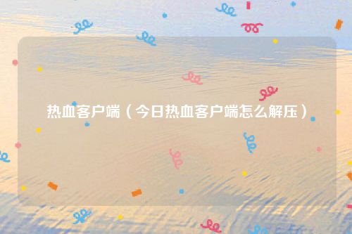 热血客户端(今日热血客户端怎么解压)