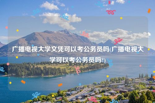 广播电视大学文凭可以考公务员吗(广播电视大学可以考公务员吗?)