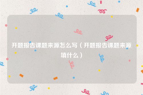 开题报告课题来源怎么写(开题报告课题来源填什么)