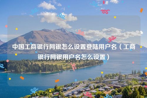 中国工商银行网银怎么设置登陆用户名（工商银行网银用户名怎么设置）