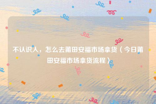 不认识人,怎么去莆田安福市场拿货(今日莆田安福市场拿货流程)